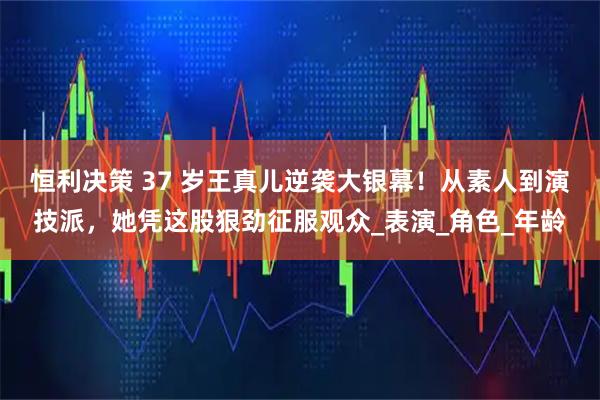 恒利决策 37 岁王真儿逆袭大银幕！从素人到演技派，她凭这股狠劲征服观众_表演_角色_年龄