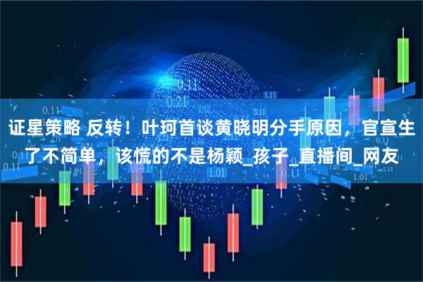 证星策略 反转！叶珂首谈黄晓明分手原因，官宣生了不简单，该慌的不是杨颖_孩子_直播间_网友