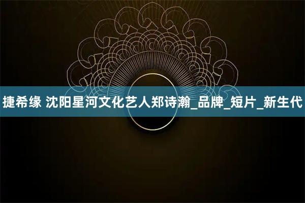 捷希缘 沈阳星河文化艺人郑诗瀚_品牌_短片_新生代