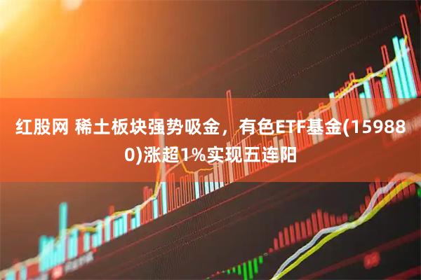 红股网 稀土板块强势吸金，有色ETF基金(159880)涨超1%实现五连阳