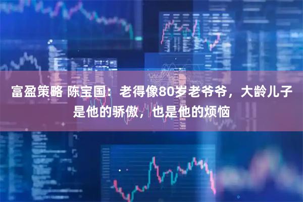 富盈策略 陈宝国：老得像80岁老爷爷，大龄儿子是他的骄傲，也是他的烦恼