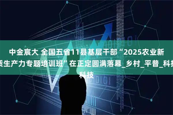 中金宸大 全国五省11县基层干部“2025农业新质生产力专题培训班”在正定圆满落幕_乡村_平普_科技