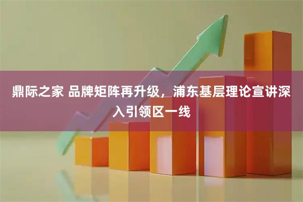 鼎际之家 品牌矩阵再升级，浦东基层理论宣讲深入引领区一线