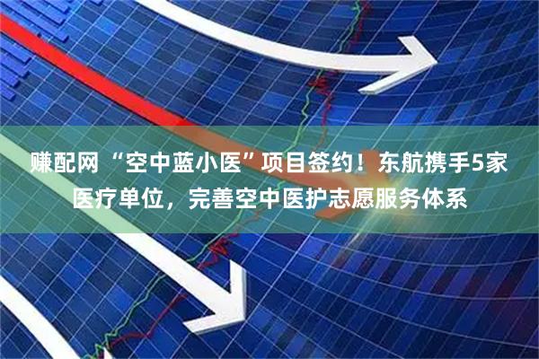 赚配网 “空中蓝小医”项目签约！东航携手5家医疗单位，完善空中医护志愿服务体系