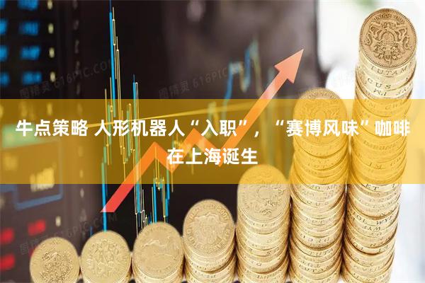 牛点策略 人形机器人“入职”，“赛博风味”咖啡在上海诞生
