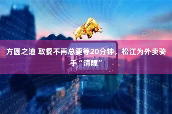 方圆之道 取餐不再总要等20分钟，松江为外卖骑手“清障”