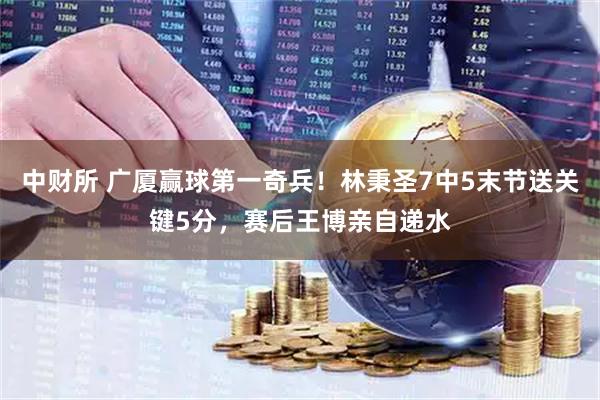 中财所 广厦赢球第一奇兵！林秉圣7中5末节送关键5分，赛后王博亲自递水
