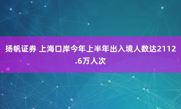 扬帆证券 上海口岸今年上半年出入境人数达2112.6万人次