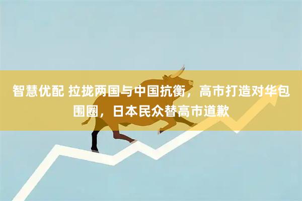 智慧优配 拉拢两国与中国抗衡，高市打造对华包围圈，日本民众替高市道歉