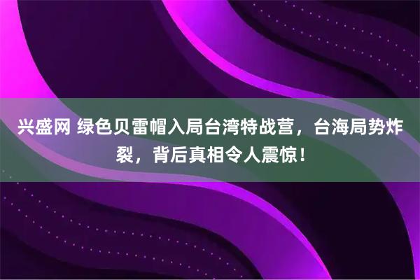 兴盛网 绿色贝雷帽入局台湾特战营，台海局势炸裂，背后真相令人震惊！