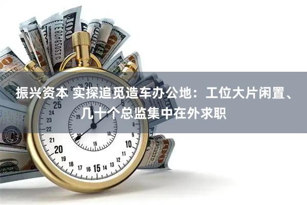 振兴资本 实探追觅造车办公地：工位大片闲置、几十个总监集中在外求职