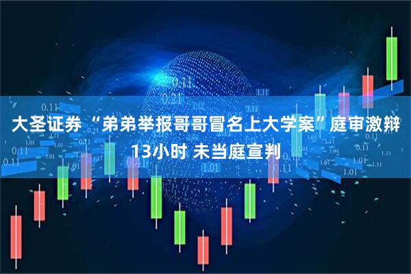 大圣证券 “弟弟举报哥哥冒名上大学案”庭审激辩13小时 未当庭宣判