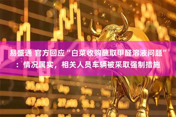 易盛通 官方回应“白菜收购蘸取甲醛溶液问题”：情况属实，相关人员车辆被采取强制措施