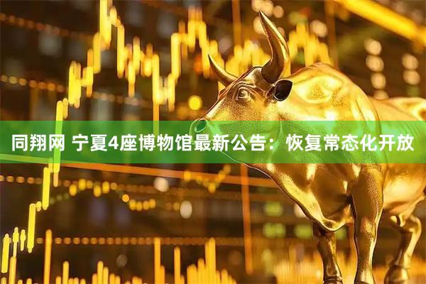 同翔网 宁夏4座博物馆最新公告：恢复常态化开放