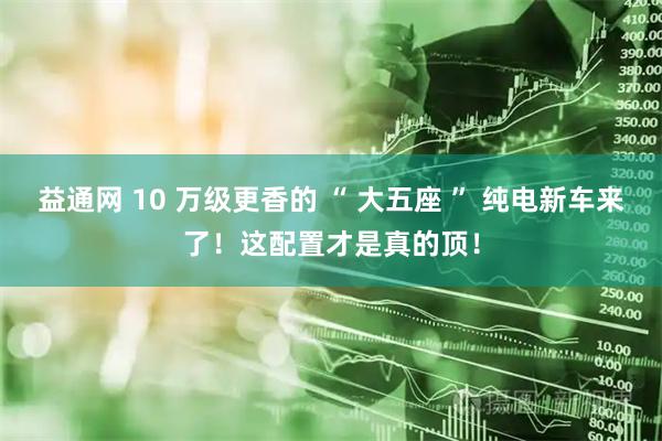 益通网 10 万级更香的 “ 大五座 ” 纯电新车来了！这配置才是真的顶！
